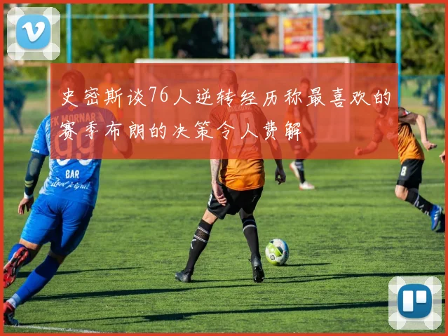 史密斯谈76人逆转经历称最喜欢的赛季布朗的决策令人费解