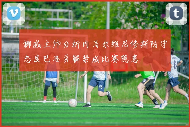 挪威主帅分析内马尔维尼修斯防守态度巴洛贡解禁成比赛隐患
