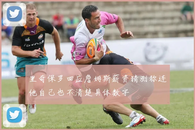 里奇保罗回应詹姆斯薪资猜测称连他自己也不清楚具体数字
