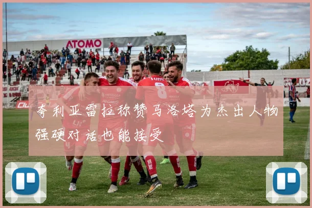 夸利亚雷拉称赞马洛塔为杰出人物强硬对话也能接受