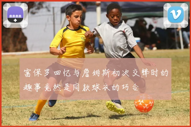 富保罗回忆与詹姆斯初次交锋时的趣事竟然是同款球衣的巧合