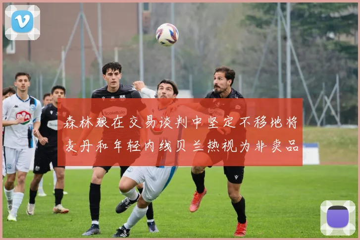 森林狼在交易谈判中坚定不移地将麦丹和年轻内线贝兰热视为非卖品
