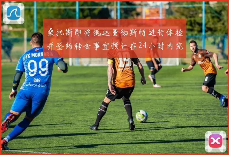 桑托斯即将抵达曼彻斯特进行体检并签约转会事宜预计在24小时内完成