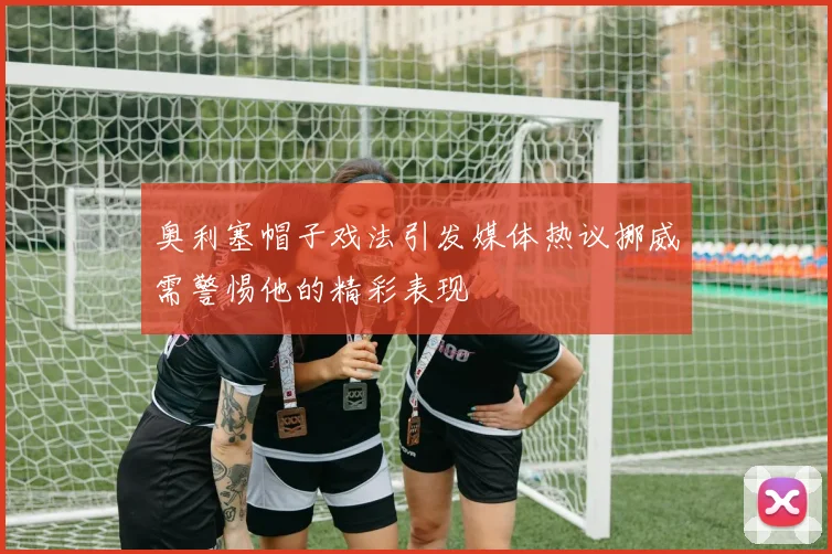 奥利塞帽子戏法引发媒体热议挪威需警惕他的精彩表现