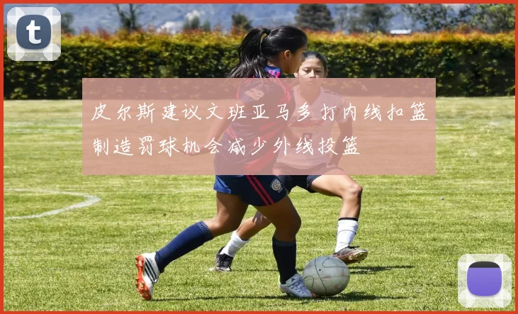 皮尔斯建议文班亚马多打内线扣篮制造罚球机会减少外线投篮