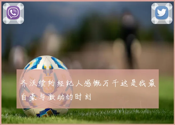齐沃续约经纪人感慨万千这是我最自豪与激动的时刻