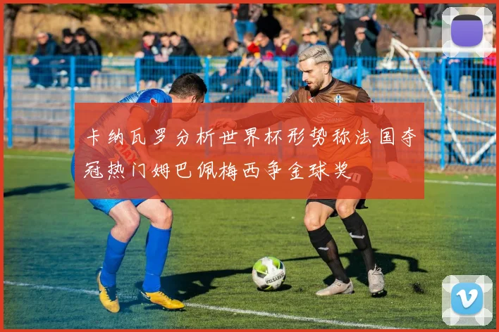卡纳瓦罗分析世界杯形势称法国夺冠热门姆巴佩梅西争金球奖