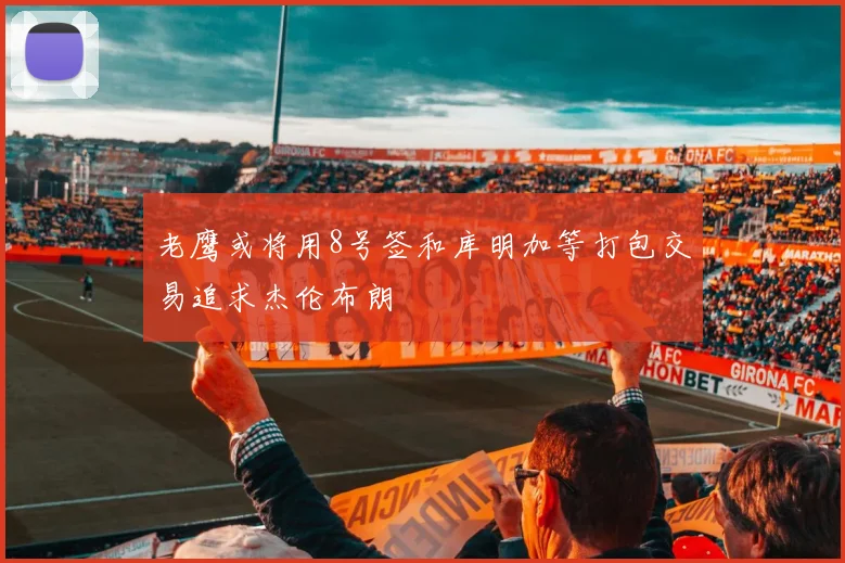 老鹰或将用8号签和库明加等打包交易追求杰伦布朗