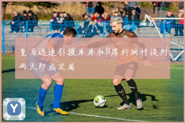 皇马迅速引援库库和B席科纳特谈判两天即成定局