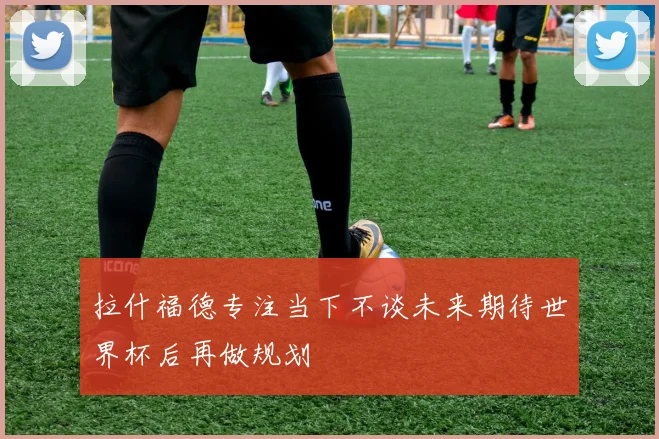 拉什福德专注当下不谈未来期待世界杯后再做规划