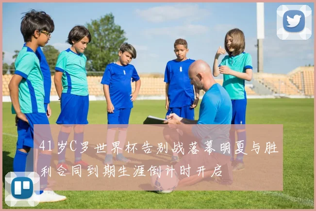 41岁C罗世界杯告别战落幕明夏与胜利合同到期生涯倒计时开启