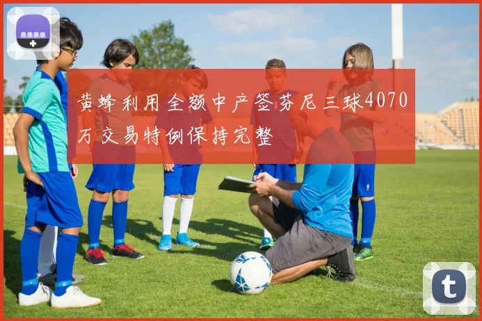 黄蜂利用全额中产签芬尼三球4070万交易特例保持完整