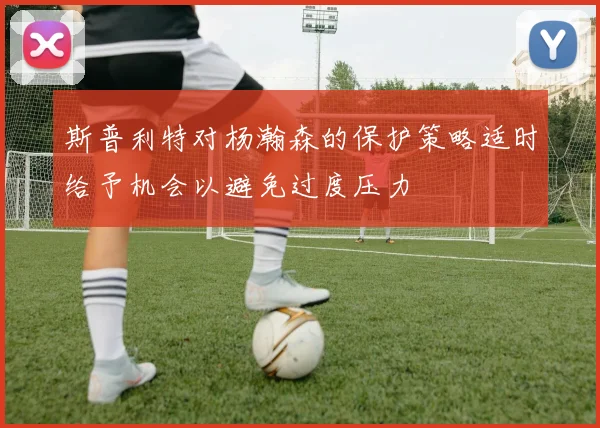 斯普利特对杨瀚森的保护策略适时给予机会以避免过度压力